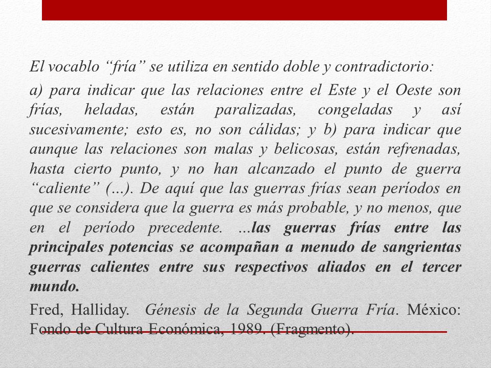 El vocablo fría se utiliza en sentido doble y contradictorio: a) para indicar que las relaciones entre el Este y el Oeste son frías, heladas, están paralizadas, congeladas y así sucesivamente; esto es, no son cálidas; y b) para indicar que aunque las relaciones son malas y belicosas, están refrenadas, hasta cierto punto, y no han alcanzado el punto de guerra caliente (…).