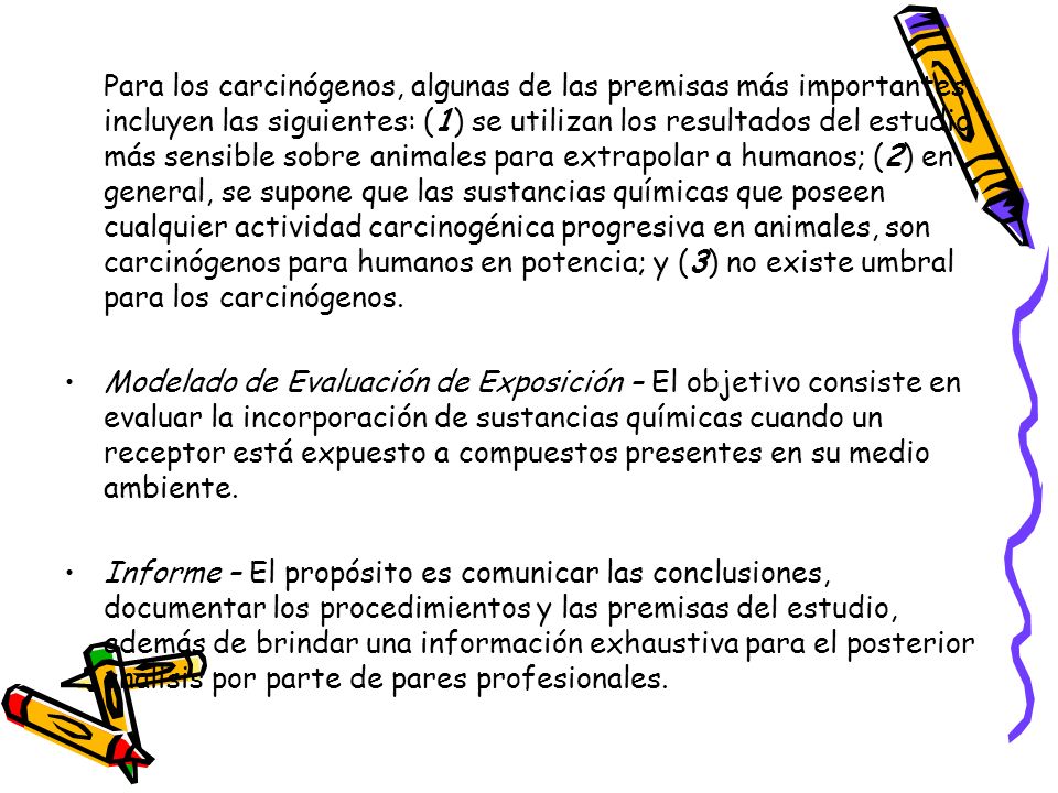 Para los carcinógenos, algunas de las premisas más importantes incluyen las siguientes: (1) se utilizan los resultados del estudio más sensible sobre animales para extrapolar a humanos; (2) en general, se supone que las sustancias químicas que poseen cualquier actividad carcinogénica progresiva en animales, son carcinógenos para humanos en potencia; y (3) no existe umbral para los carcinógenos.