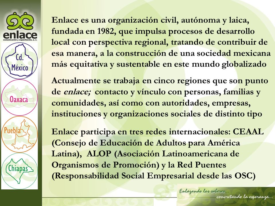 Enlace es una organización civil, autónoma y laica, fundada en 1982, que impulsa procesos de desarrollo local con perspectiva regional, tratando de contribuir de esa manera, a la construcción de una sociedad mexicana