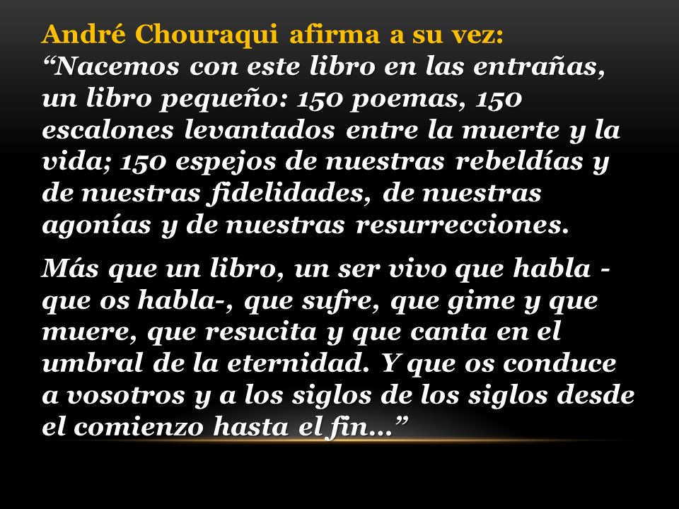 André Chouraqui afirma a su vez: Nacemos con este libro en las entrañas, un libro pequeño: 150 poemas, 150 escalones levantados entre la muerte y la vida; 150 espejos de nuestras rebeldías y de nuestras fidelidades, de nuestras agonías y de nuestras resurrecciones.