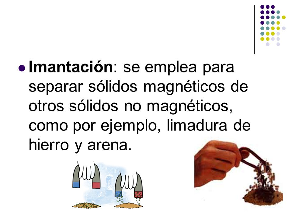 Imantación: se emplea para separar sólidos magnéticos de otros sólidos no magnéticos, como por ejemplo, limadura de hierro y arena.