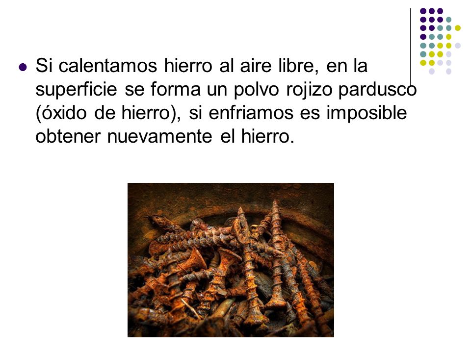 Si calentamos hierro al aire libre, en la superficie se forma un polvo rojizo pardusco (óxido de hierro), si enfriamos es imposible obtener nuevamente el hierro.