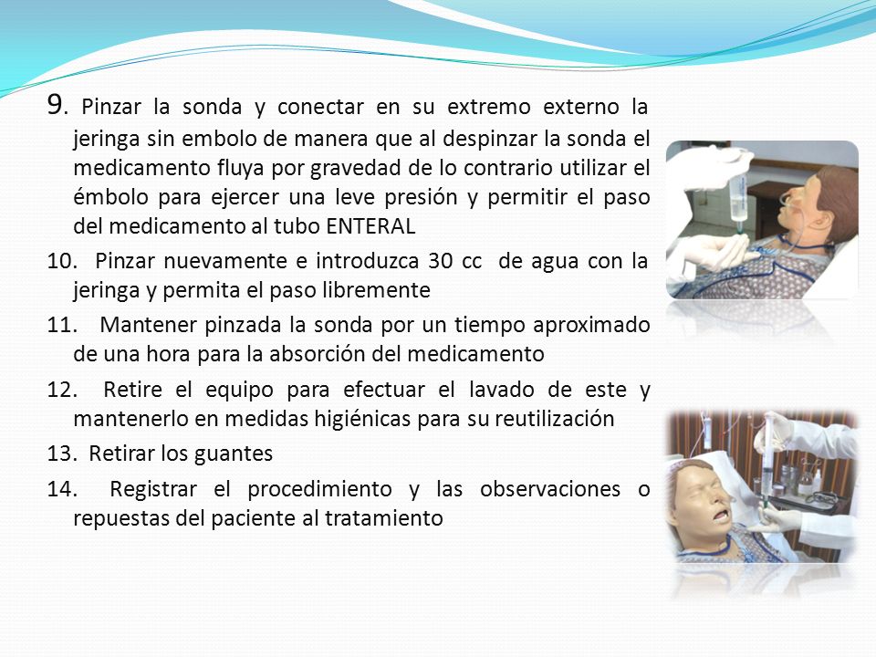 9. Pinzar la sonda y conectar en su extremo externo la jeringa sin embolo de manera que al despinzar la sonda el medicamento fluya por gravedad de lo contrario utilizar el émbolo para ejercer una leve presión y permitir el paso del medicamento al tubo ENTERAL