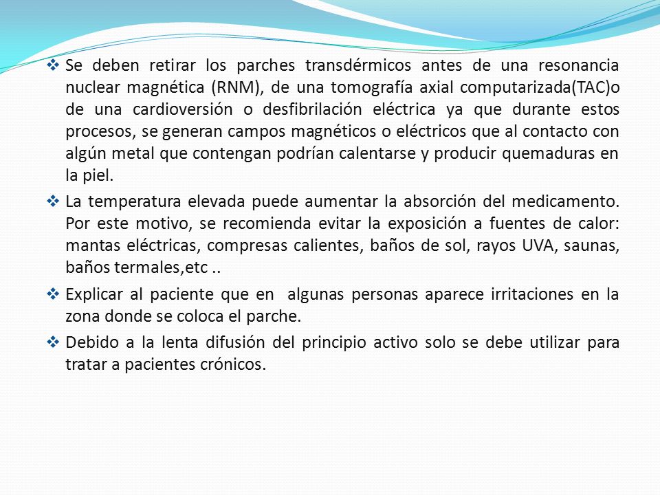 Se deben retirar los parches transdérmicos antes de una resonancia nuclear magnética (RNM), de una tomografía axial computarizada(TAC)o de una cardioversión o desfibrilación eléctrica ya que durante estos procesos, se generan campos magnéticos o eléctricos que al contacto con algún metal que contengan podrían calentarse y producir quemaduras en la piel.