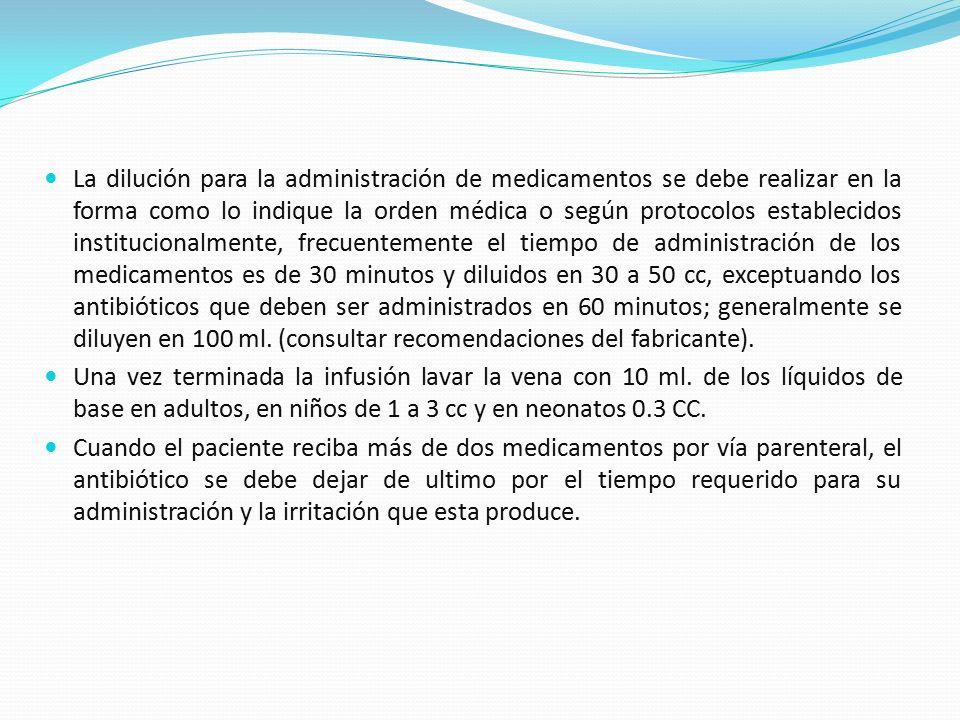 La dilución para la administración de medicamentos se debe realizar en la forma como lo indique la orden médica o según protocolos establecidos institucionalmente, frecuentemente el tiempo de administración de los medicamentos es de 30 minutos y diluidos en 30 a 50 cc, exceptuando los antibióticos que deben ser administrados en 60 minutos; generalmente se diluyen en 100 ml. (consultar recomendaciones del fabricante).