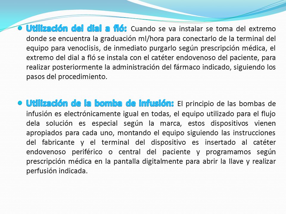 Utilización del dial a fló: Cuando se va instalar se toma del extremo donde se encuentra la graduación ml/hora para conectarlo de la terminal del equipo para venoclisis, de inmediato purgarlo según prescripción médica, el extremo del dial a fló se instala con el catéter endovenoso del paciente, para realizar posteriormente la administración del fármaco indicado, siguiendo los pasos del procedimiento.