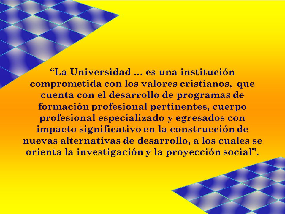 La Universidad … es una institución comprometida con los valores cristianos, que cuenta con el desarrollo de programas de formación profesional pertinentes, cuerpo profesional especializado y egresados con impacto significativo en la construcción de nuevas alternativas de desarrollo, a los cuales se orienta la investigación y la proyección social .