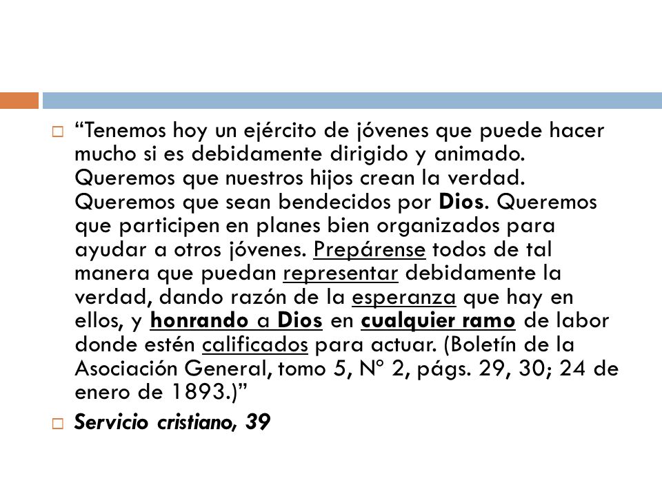 Tenemos hoy un ejército de jóvenes que puede hacer mucho si es debidamente dirigido y animado. Queremos que nuestros hijos crean la verdad. Queremos que sean bendecidos por Dios. Queremos que participen en planes bien organizados para ayudar a otros jóvenes. Prepárense todos de tal manera que puedan representar debidamente la verdad, dando razón de la esperanza que hay en ellos, y honrando a Dios en cualquier ramo de labor donde estén calificados para actuar. (Boletín de la Asociación General, tomo 5, Nº 2, págs. 29, 30; 24 de enero de 1893.)