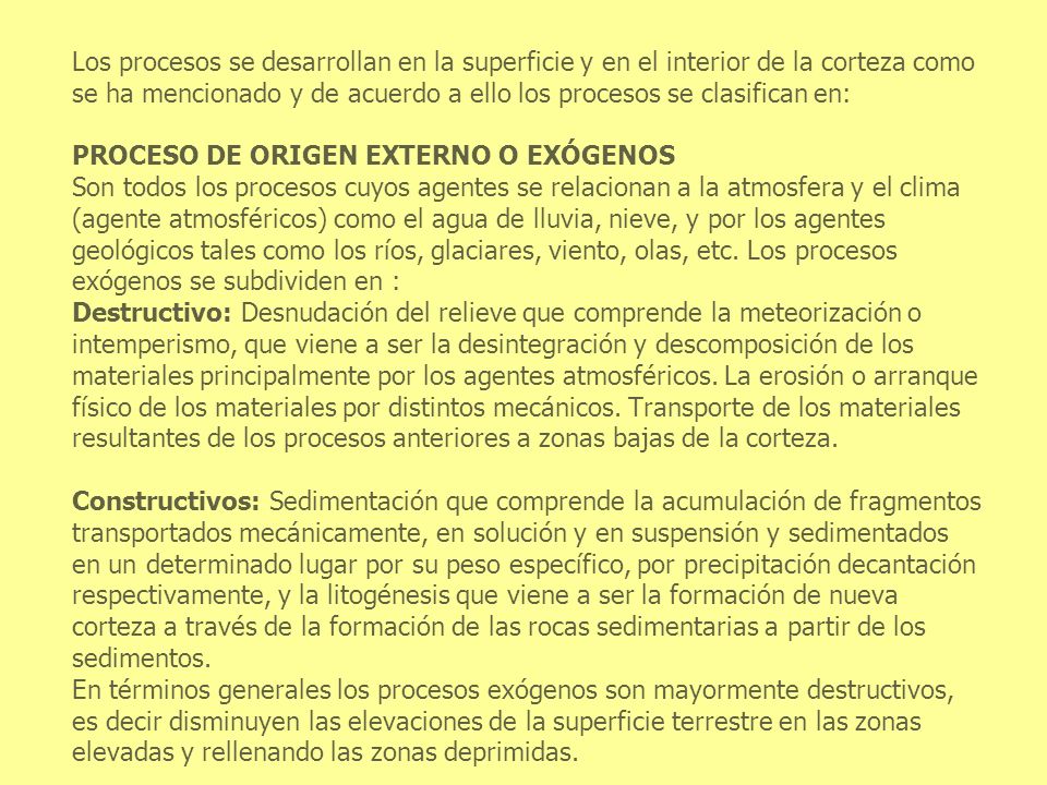 Los procesos se desarrollan en la superficie y en el interior de la corteza como se ha mencionado y de acuerdo a ello los procesos se clasifican en: PROCESO DE ORIGEN EXTERNO O EXÓGENOS Son todos los procesos cuyos agentes se relacionan a la atmosfera y el clima (agente atmosféricos) como el agua de lluvia, nieve, y por los agentes geológicos tales como los ríos, glaciares, viento, olas, etc.