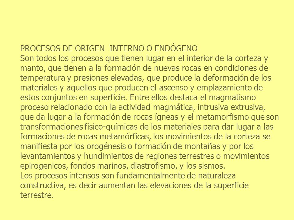 PROCESOS DE ORIGEN INTERNO O ENDÓGENO Son todos los procesos que tienen lugar en el interior de la corteza y manto, que tienen a la formación de nuevas rocas en condiciones de temperatura y presiones elevadas, que produce la deformación de los materiales y aquellos que producen el ascenso y emplazamiento de estos conjuntos en superficie.