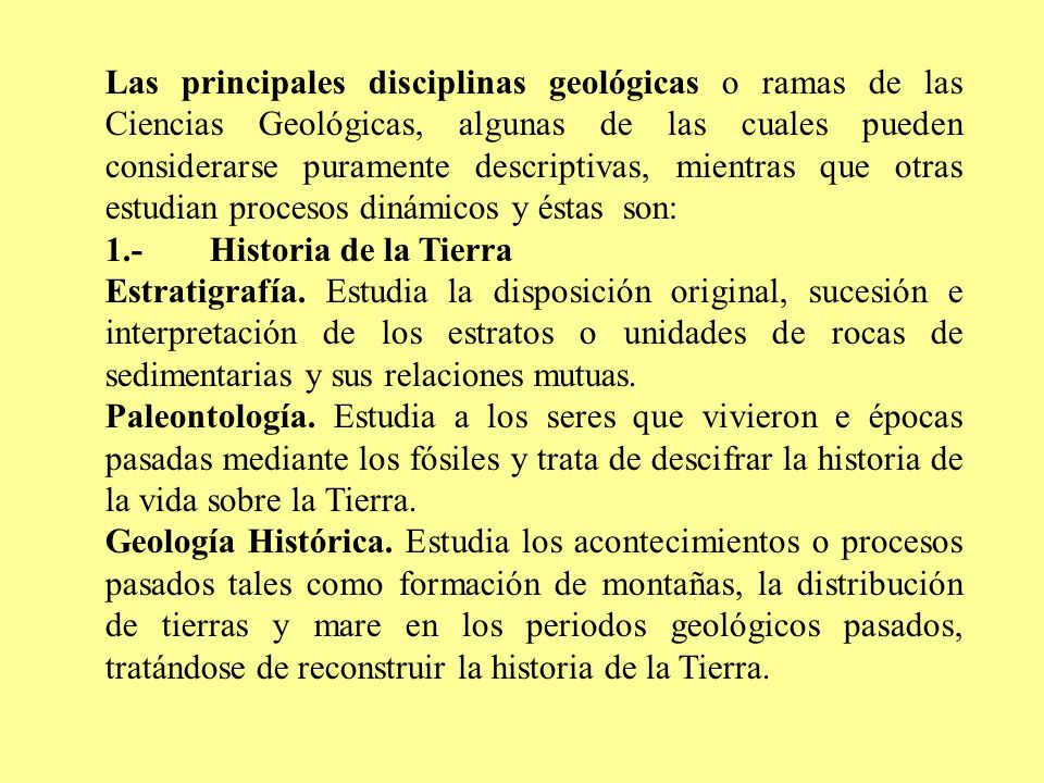 Las principales disciplinas geológicas o ramas de las Ciencias Geológicas, algunas de las cuales pueden considerarse puramente descriptivas, mientras que otras estudian procesos dinámicos y éstas son: