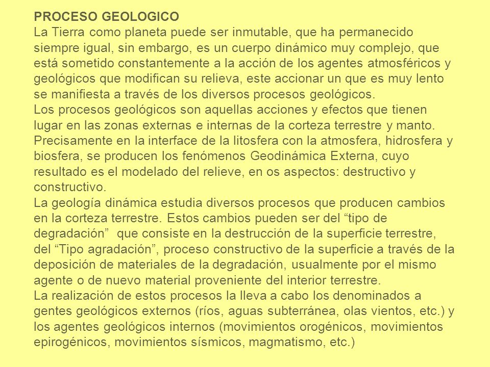 PROCESO GEOLOGICO La Tierra como planeta puede ser inmutable, que ha permanecido siempre igual, sin embargo, es un cuerpo dinámico muy complejo, que está sometido constantemente a la acción de los agentes atmosféricos y geológicos que modifican su relieva, este accionar un que es muy lento se manifiesta a través de los diversos procesos geológicos.