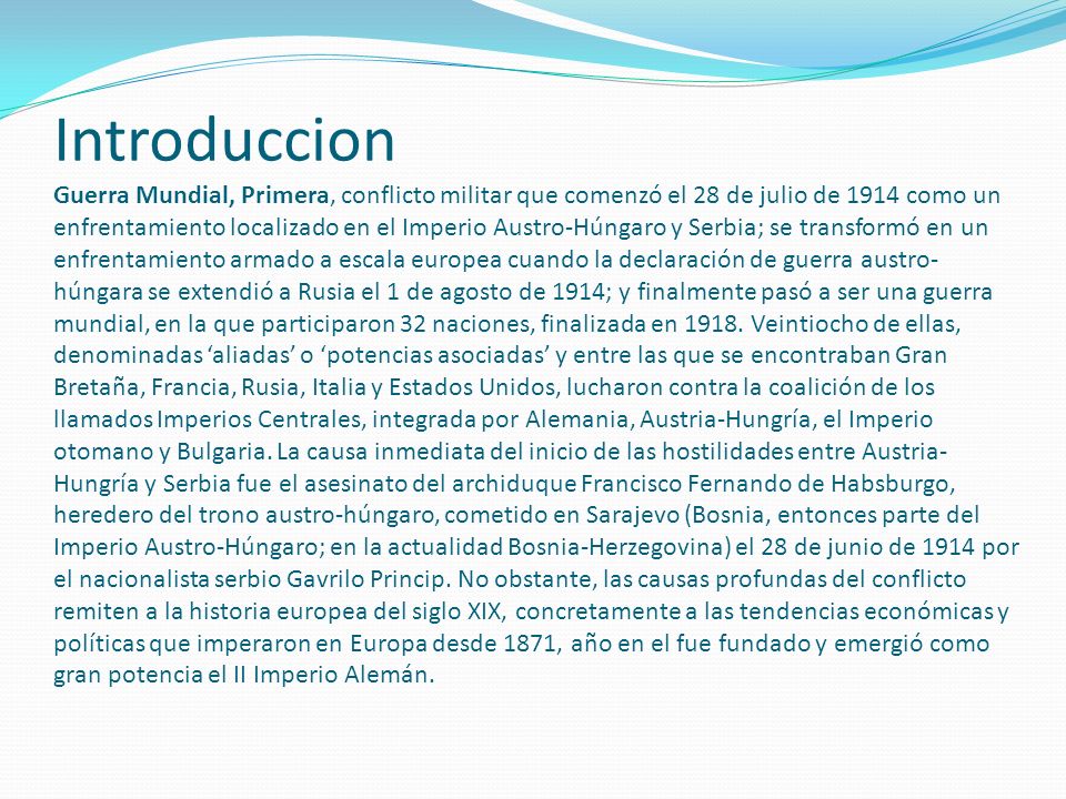 Introduccion Guerra Mundial, Primera, conflicto militar que comenzó el 28 de julio de 1914 como un enfrentamiento localizado en el Imperio Austro-Húngaro y Serbia; se transformó en un enfrentamiento armado a escala europea cuando la declaración de guerra austro-húngara se extendió a Rusia el 1 de agosto de 1914; y finalmente pasó a ser una guerra mundial, en la que participaron 32 naciones, finalizada en 1918.