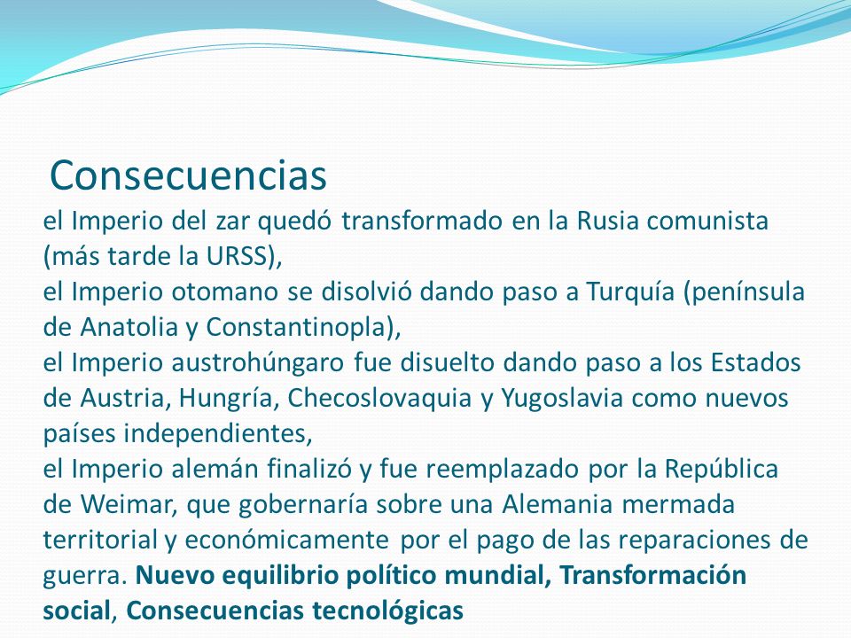 Consecuencias el Imperio del zar quedó transformado en la Rusia comunista (más tarde la URSS), el Imperio otomano se disolvió dando paso a Turquía (península de Anatolia y Constantinopla), el Imperio austrohúngaro fue disuelto dando paso a los Estados de Austria, Hungría, Checoslovaquia y Yugoslavia como nuevos países independientes, el Imperio alemán finalizó y fue reemplazado por la República de Weimar, que gobernaría sobre una Alemania mermada territorial y económicamente por el pago de las reparaciones de guerra.