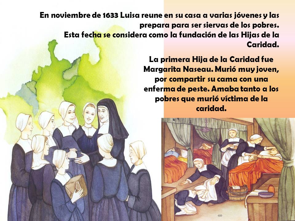 En noviembre de 1633 Luisa reune en su casa a varias jóvenes y las prepara para ser siervas de los pobres. Esta fecha se considera como la fundación de las Hijas de la Caridad.