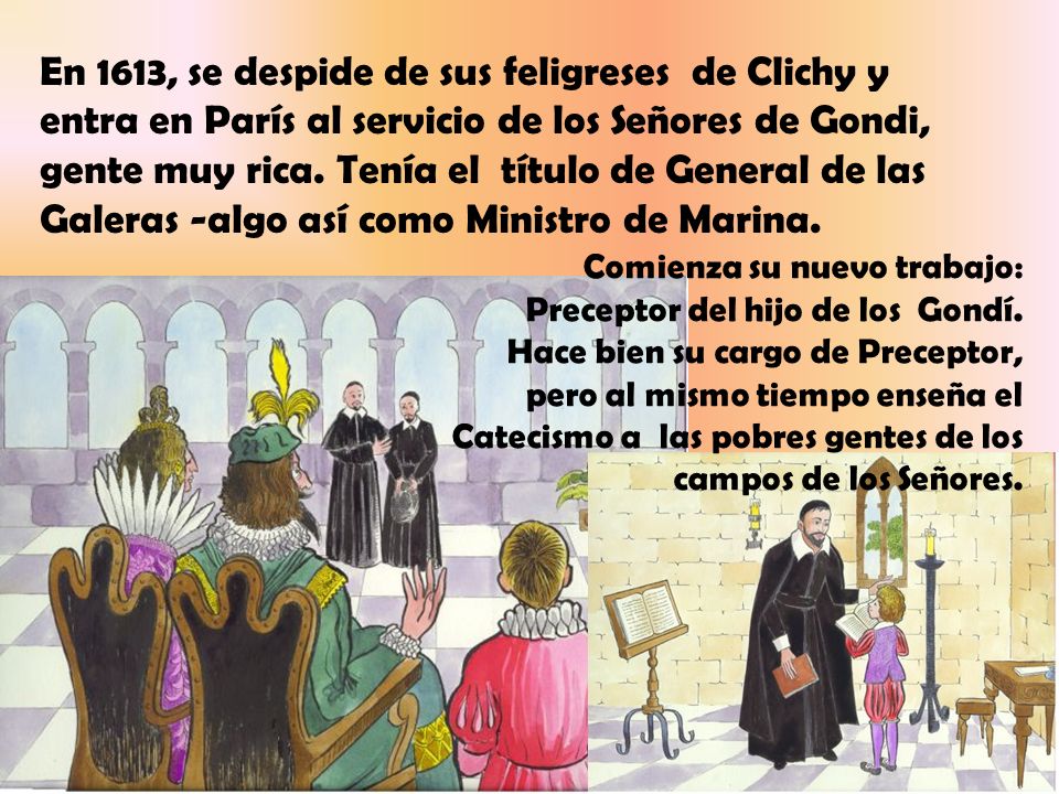 En 1613, se despide de sus feligreses de Clichy y entra en París al servicio de los Señores de Gondi, gente muy rica. Tenía el título de General de las Galeras -algo así como Ministro de Marina.