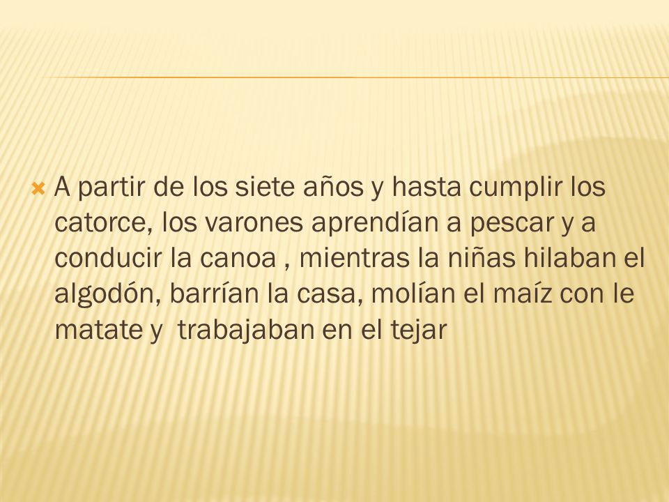 A partir de los siete años y hasta cumplir los catorce, los varones aprendían a pescar y a conducir la canoa , mientras la niñas hilaban el algodón, barrían la casa, molían el maíz con le matate y trabajaban en el tejar