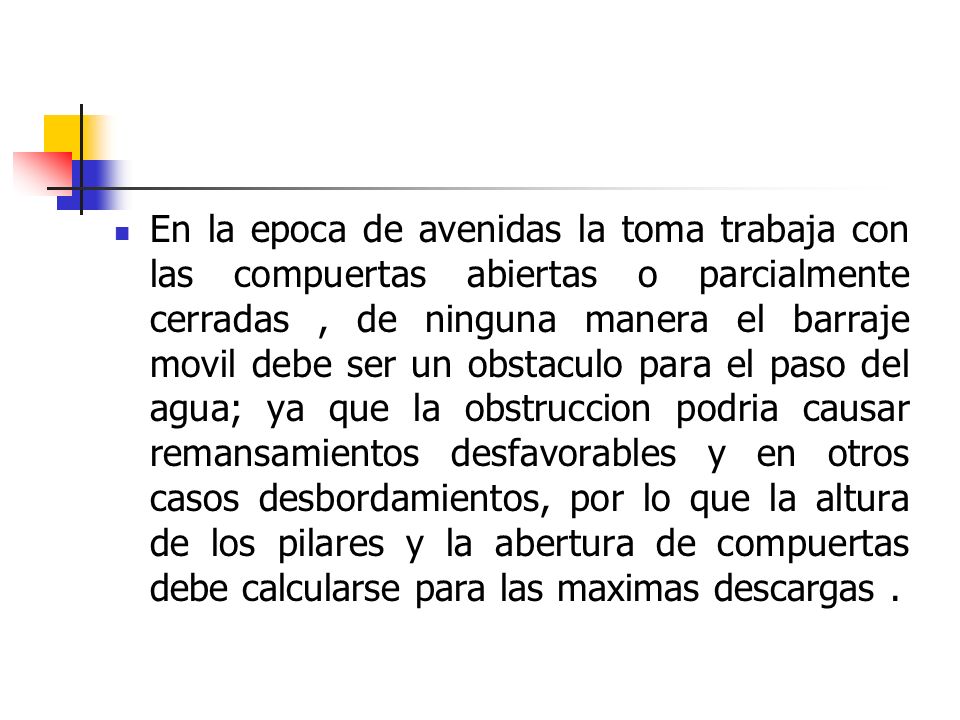 En la epoca de avenidas la toma trabaja con las compuertas abiertas o parcialmente cerradas , de ninguna manera el barraje movil debe ser un obstaculo para el paso del agua; ya que la obstruccion podria causar remansamientos desfavorables y en otros casos desbordamientos, por lo que la altura de los pilares y la abertura de compuertas debe calcularse para las maximas descargas .