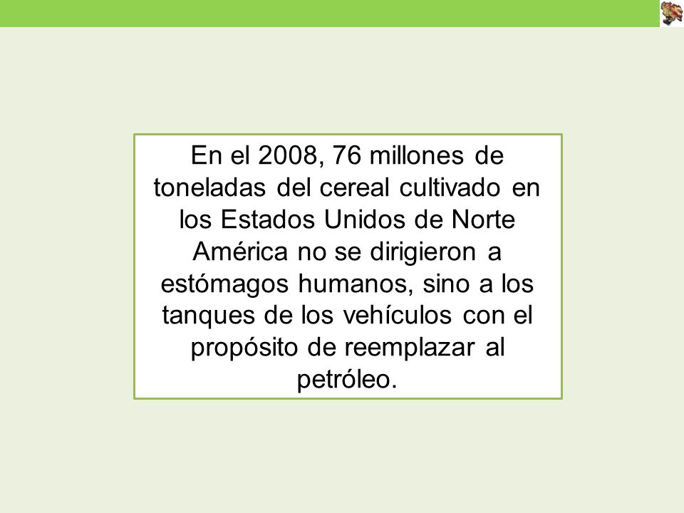 En el 2008, 76 millones de toneladas del cereal cultivado en los Estados Unidos de Norte América no se dirigieron a estómagos humanos, sino a los tanques de los vehículos con el propósito de reemplazar al petróleo.
