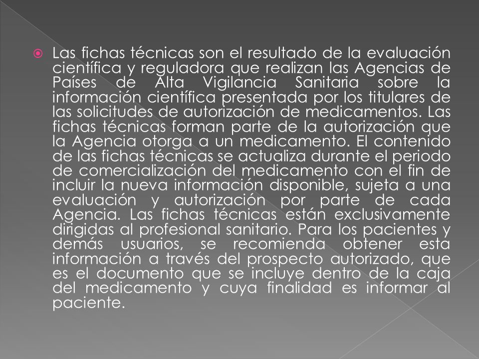 Las fichas técnicas son el resultado de la evaluación científica y reguladora que realizan las Agencias de Países de Alta Vigilancia Sanitaria sobre la información científica presentada por los titulares de las solicitudes de autorización de medicamentos.