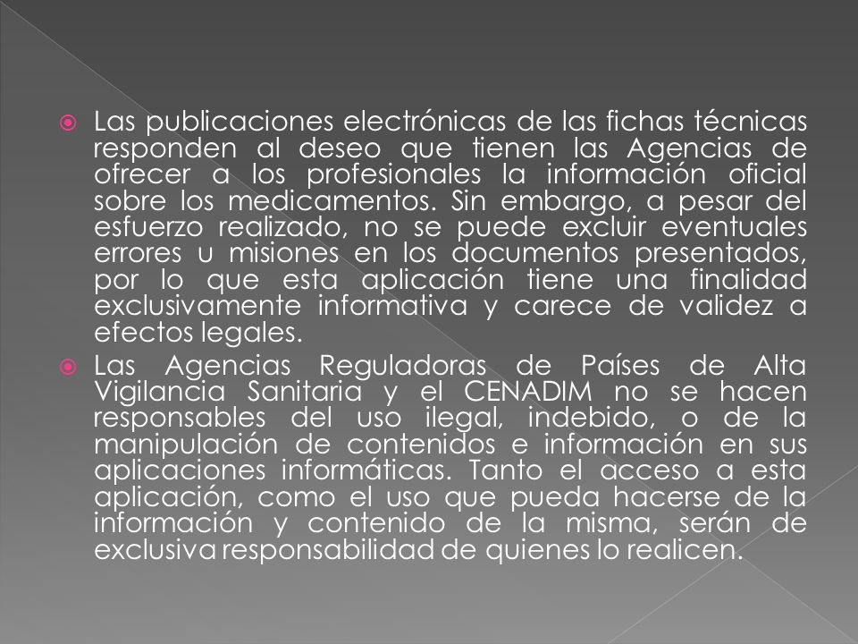 Las publicaciones electrónicas de las fichas técnicas responden al deseo que tienen las Agencias de ofrecer a los profesionales la información oficial sobre los medicamentos. Sin embargo, a pesar del esfuerzo realizado, no se puede excluir eventuales errores u misiones en los documentos presentados, por lo que esta aplicación tiene una finalidad exclusivamente informativa y carece de validez a efectos legales.