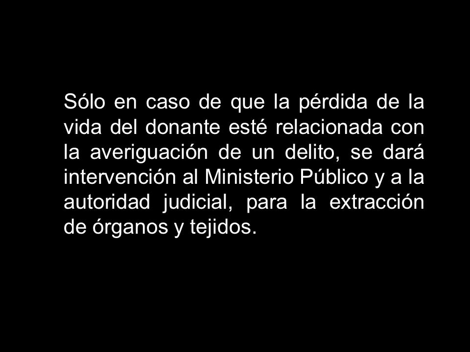 Sólo en caso de que la pérdida de la vida del donante esté relacionada con la averiguación de un delito, se dará intervención al Ministerio Público y a la autoridad judicial, para la extracción de órganos y tejidos.