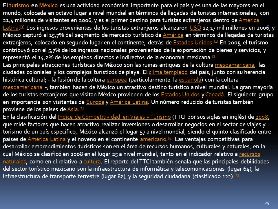 El turismo en México es una actividad económica importante para el país y es una de las mayores en el mundo, colocada en octavo lugar a nivel mundial en términos de llegadas de turistas internacionales, con 21,4 millones de visitantes en 2006, y es el primer destino para turistas extranjeros dentro de América Latina.[1] Los ingresos provenientes de los turistas extranjeros alcanzaron USD 12,17 mil millones en 2006, y México capturó el 15,7% del segmento de mercado turístico de América en términos de llegadas de turistas extranjeros, colocado en segundo lugar en el continente, detrás de Estados Unidos.[1] En 2005, el turismo contribuyó con el 5,7% de los ingresos nacionales provenientes de la exportación de bienes y servicios, y representó el 14,2% de los empleos directos e indirectos de la economía mexicana.[2]