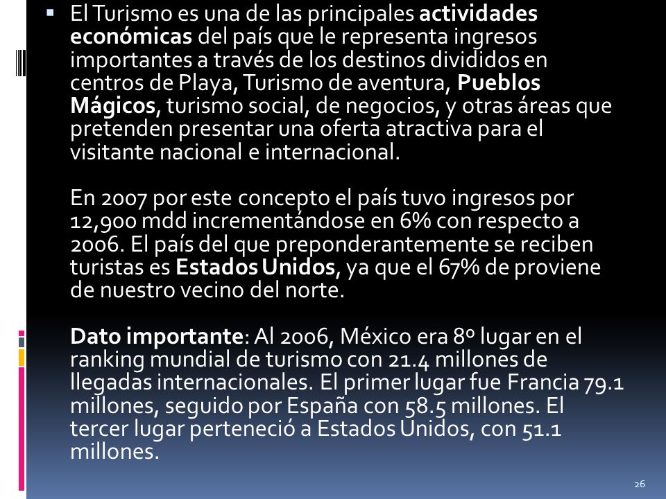 El Turismo es una de las principales actividades económicas del país que le representa ingresos importantes a través de los destinos divididos en centros de Playa, Turismo de aventura, Pueblos Mágicos, turismo social, de negocios, y otras áreas que pretenden presentar una oferta atractiva para el visitante nacional e internacional.