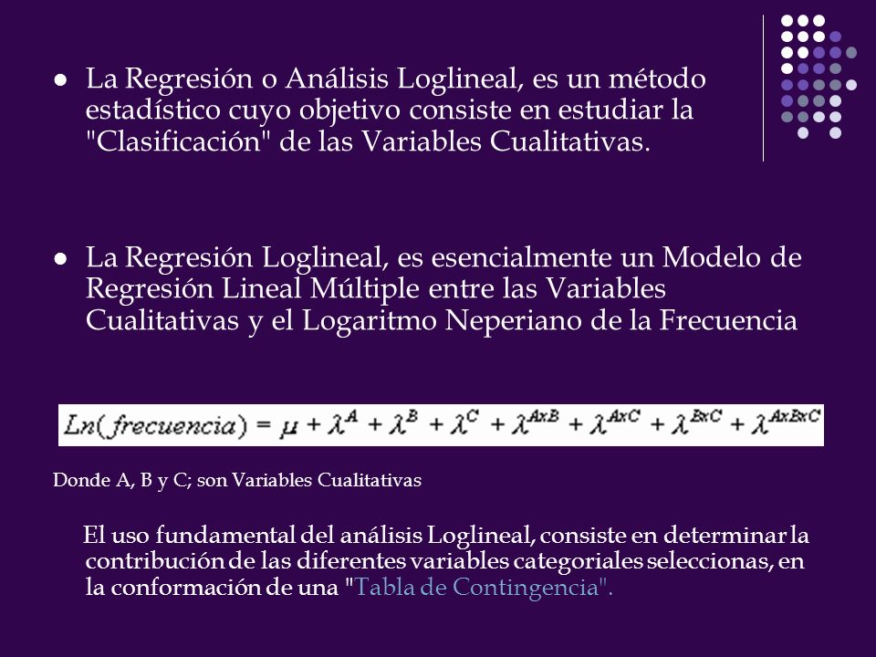 La Regresión o Análisis Loglineal, es un método estadístico cuyo objetivo consiste en estudiar la Clasificación de las Variables Cualitativas.