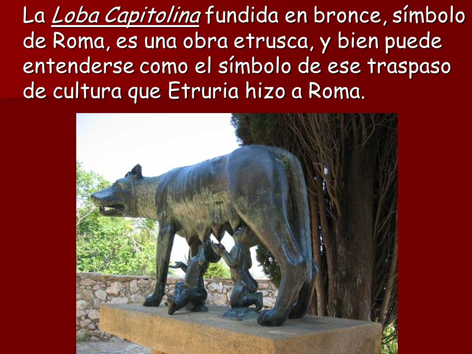 La Loba Capitolina fundida en bronce, símbolo de Roma, es una obra etrusca, y bien puede entenderse como el símbolo de ese traspaso de cultura que Etruria hizo a Roma.
