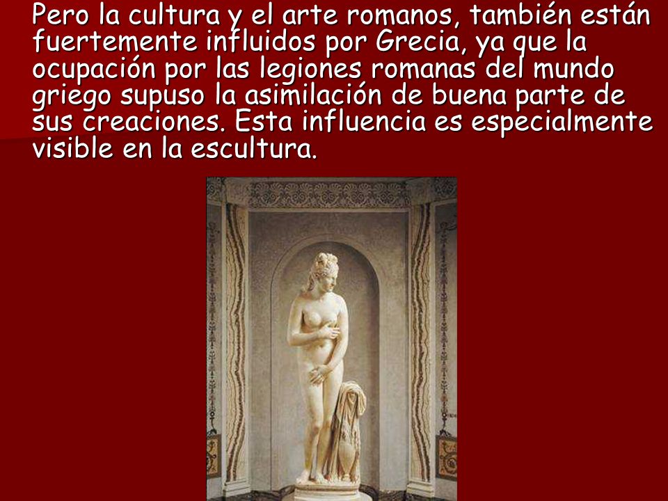 Pero la cultura y el arte romanos, también están fuertemente influidos por Grecia, ya que la ocupación por las legiones romanas del mundo griego supuso la asimilación de buena parte de sus creaciones.