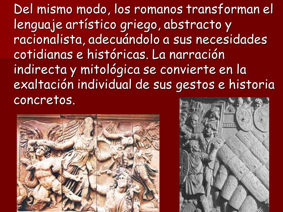 Del mismo modo, los romanos transforman el lenguaje artístico griego, abstracto y racionalista, adecuándolo a sus necesidades cotidianas e históricas.