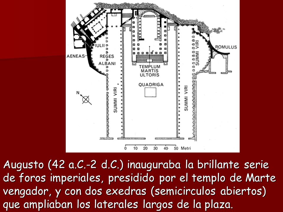 Augusto (42 a.C.-2 d.C.) inauguraba la brillante serie de foros imperiales, presidido por el templo de Marte vengador, y con dos exedras (semicirculos abiertos) que ampliaban los laterales largos de la plaza.