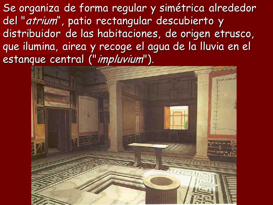 Se organiza de forma regular y simétrica alrededor del atrium , patio rectangular descubierto y distribuidor de las habitaciones, de origen etrusco, que ilumina, airea y recoge el agua de la lluvia en el estanque central ( impluvium ).