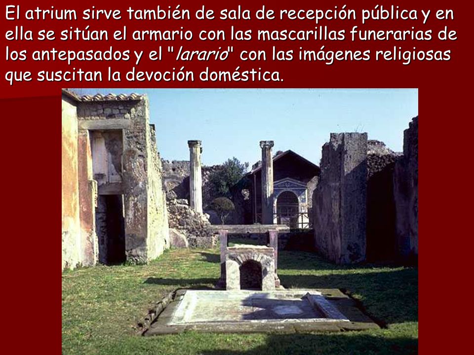 El atrium sirve también de sala de recepción pública y en ella se sitúan el armario con las mascarillas funerarias de los antepasados y el larario con las imágenes religiosas que suscitan la devoción doméstica.