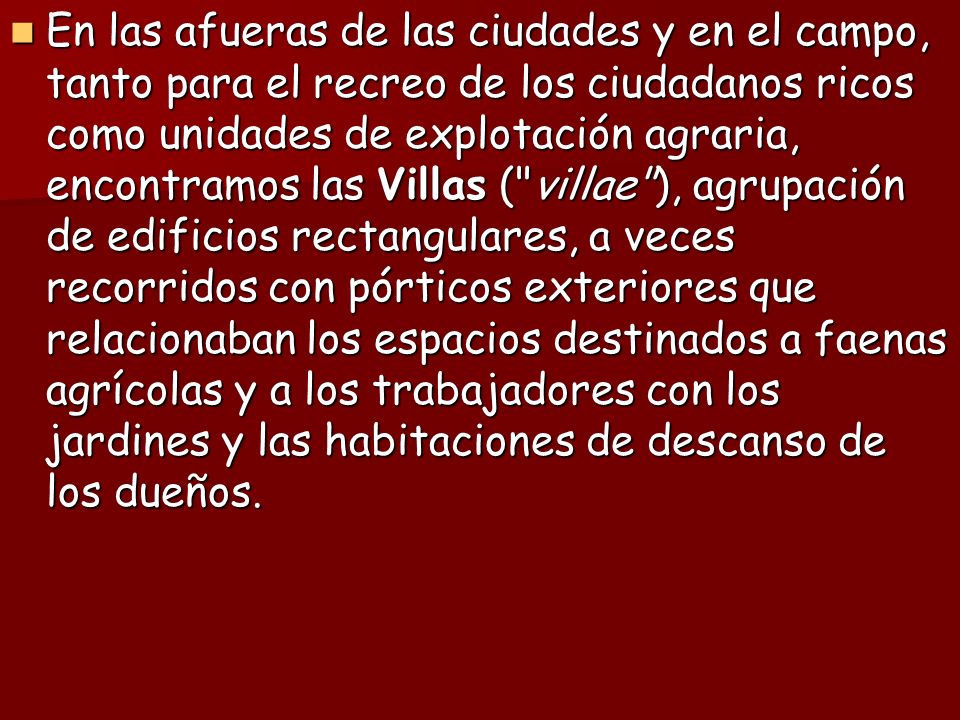 En las afueras de las ciudades y en el campo, tanto para el recreo de los ciudadanos ricos como unidades de explotación agraria, encontramos las Villas ( villae ), agrupación de edificios rectangulares, a veces recorridos con pórticos exteriores que relacionaban los espacios destinados a faenas agrícolas y a los trabajadores con los jardines y las habitaciones de descanso de los dueños.