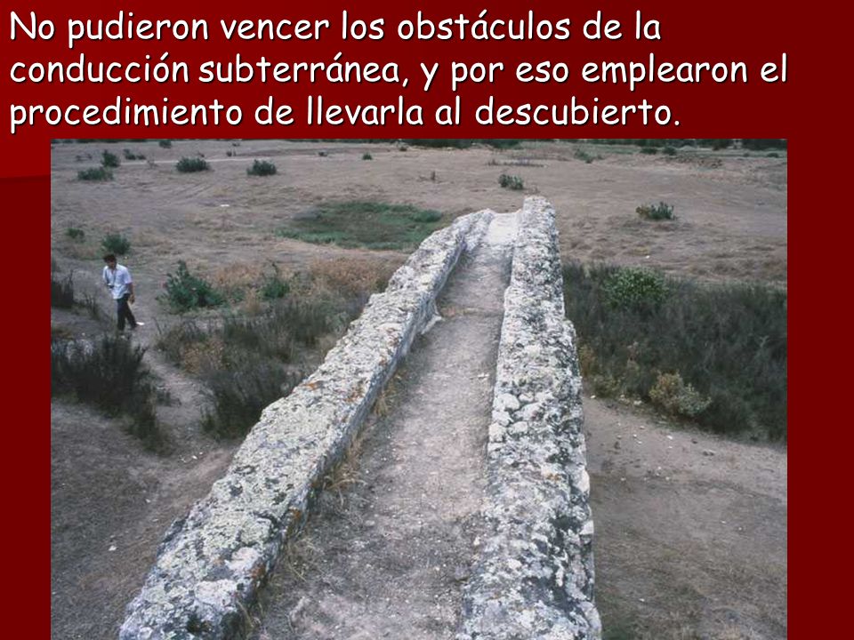 No pudieron vencer los obstáculos de la conducción subterránea, y por eso emplearon el procedimiento de llevarla al descubierto.