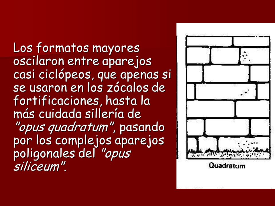 Los formatos mayores oscilaron entre aparejos casi ciclópeos, que apenas si se usaron en los zócalos de fortificaciones, hasta la más cuidada sillería de opus quadratum , pasando por los complejos aparejos poligonales del opus siliceum .