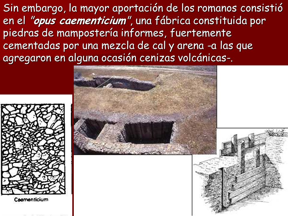 Sin embargo, la mayor aportación de los romanos consistió en el opus caementicium , una fábrica constituida por piedras de mampostería informes, fuertemente cementadas por una mezcla de cal y arena -a las que agregaron en alguna ocasión cenizas volcánicas-.