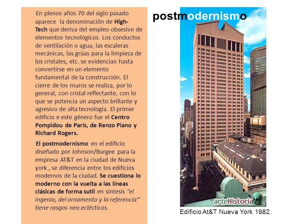 En plenos años 70 del siglo pasado aparece la denominación de High-Tech que deriva del empleo obsesivo de elementos tecnológicos. Los conductos de ventilación o agua, las escaleras mecánicas, las grúas para la limpieza de los cristales, etc. se evidencian hasta convertirse en un elemento fundamental de la construcción. El cierre de los muros se realiza, por lo general, con cristal reflectante, con lo que se potencia un aspecto brillante y agresivo de alta tecnología. El primer edificio e este género fue el Centro Pompidou de París, de Renzo Piano y Richard Rogers. El postmodernismo en el edificio diseñado por Johnson/Burgee para la empresa AT&T en la ciudad de Nueva york , se diferencia entre los edificios modernos de la ciudad. Se cuestiona lo moderno con la vuelta a las líneas clásicas de forma sutil en síntesis el ingenio, del ornamento y la referencia tiene rasgos neo eclécticos.
