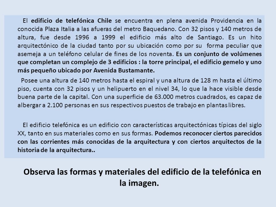El edificio de telefónica Chile se encuentra en plena avenida Providencia en la conocida Plaza Italia a las afueras del metro Baquedano. Con 32 pisos y 140 metros de altura, fue desde 1996 a 1999 el edificio más alto de Santiago. Es un hito arquitectónico de la ciudad tanto por su ubicación como por su forma peculiar que asemeja a un teléfono celular de fines de los noventa. Es un conjunto de volúmenes que completan un complejo de 3 edificios : la torre principal, el edificio gemelo y uno más pequeño ubicado por Avenida Bustamante.