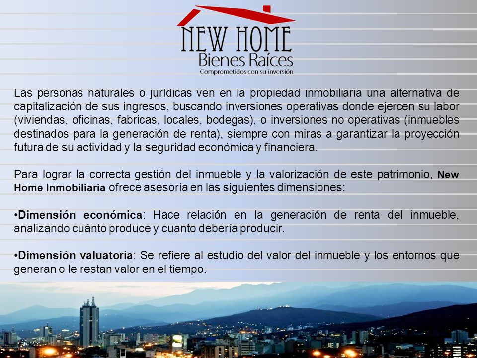Las personas naturales o jurídicas ven en la propiedad inmobiliaria una alternativa de capitalización de sus ingresos, buscando inversiones operativas donde ejercen su labor (viviendas, oficinas, fabricas, locales, bodegas), o inversiones no operativas (inmuebles destinados para la generación de renta), siempre con miras a garantizar la proyección futura de su actividad y la seguridad económica y financiera.