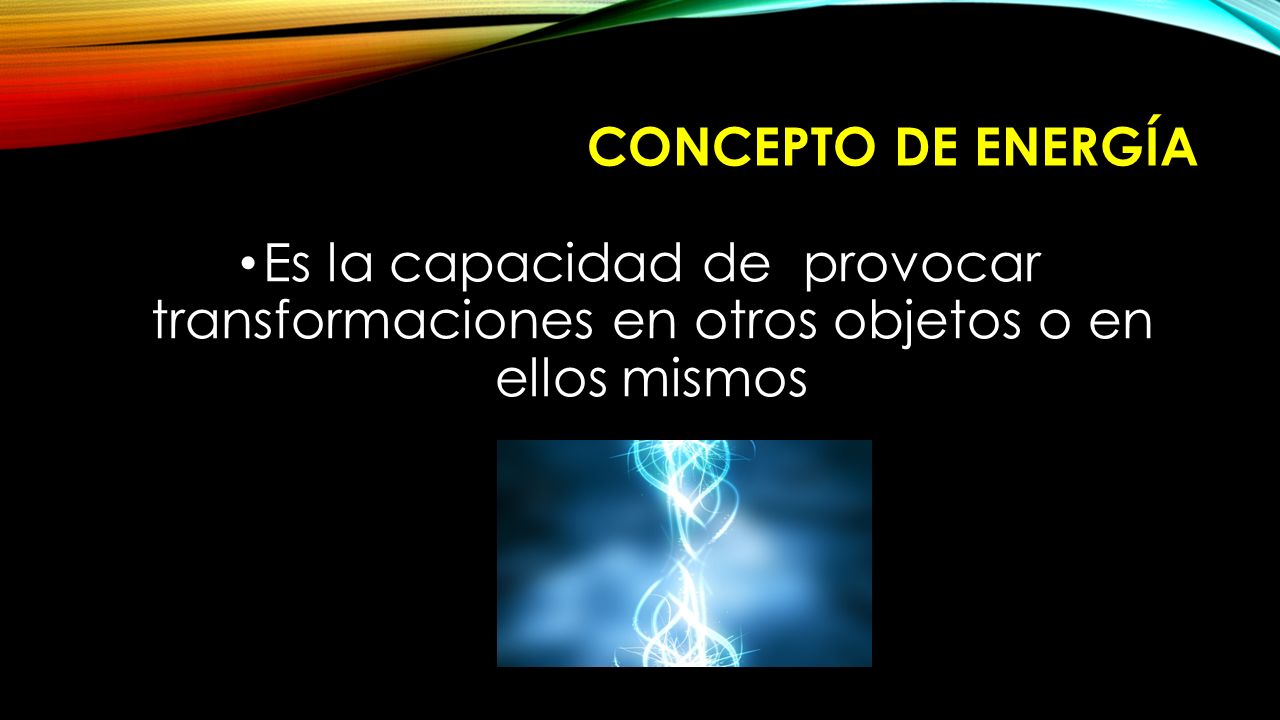 CONCEPTO DE ENERGÍA Es la capacidad de provocar transformaciones en otros objetos o en ellos mismos.