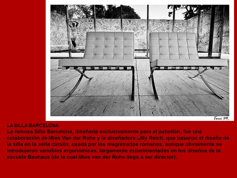 LA SILLA BARCELONA La famosa Silla Barcelona, diseñada exclusivamente para el pabellón, fue una colaboración de Mies Van der Rohe y la diseñadora Lilly Reich, que basaron el diseño de la silla en la sella curulis, usada por los magistrados romanos, aunque obviamente se introdujeron variables ergonómicas, largamente experimentadas en los diseños de la escuela Bauhaus (de la cual Mies van der Rohe llegó a ser director).