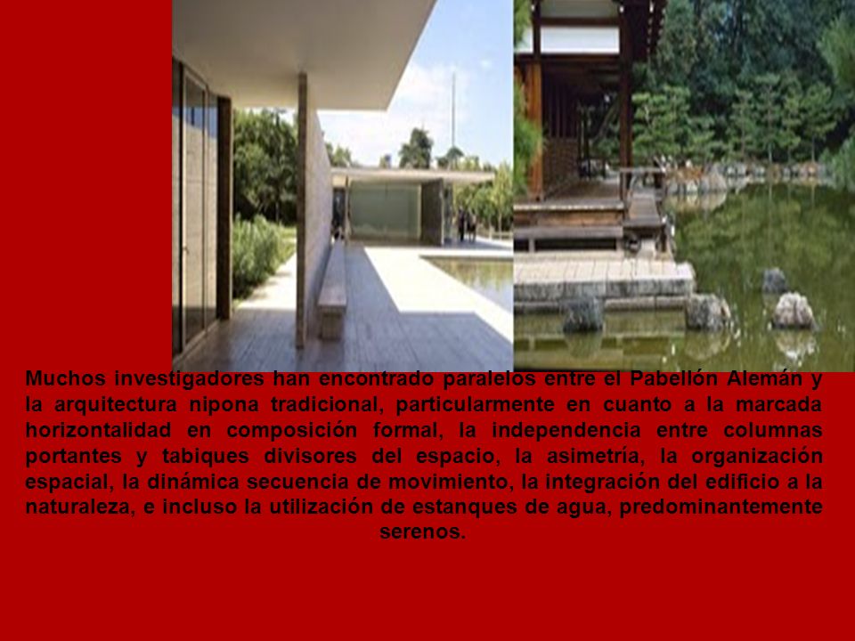 Muchos investigadores han encontrado paralelos entre el Pabellón Alemán y la arquitectura nipona tradicional, particularmente en cuanto a la marcada horizontalidad en composición formal, la independencia entre columnas portantes y tabiques divisores del espacio, la asimetría, la organización espacial, la dinámica secuencia de movimiento, la integración del edificio a la naturaleza, e incluso la utilización de estanques de agua, predominantemente serenos.
