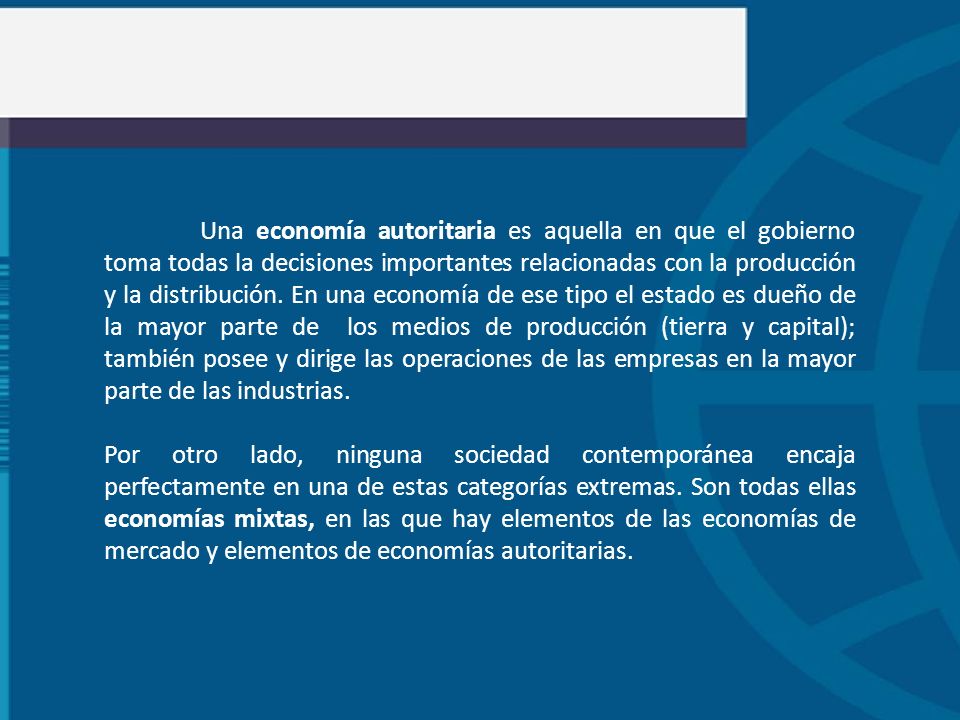 Una economía autoritaria es aquella en que el gobierno toma todas la decisiones importantes relacionadas con la producción y la distribución. En una economía de ese tipo el estado es dueño de la mayor parte de los medios de producción (tierra y capital); también posee y dirige las operaciones de las empresas en la mayor parte de las industrias.