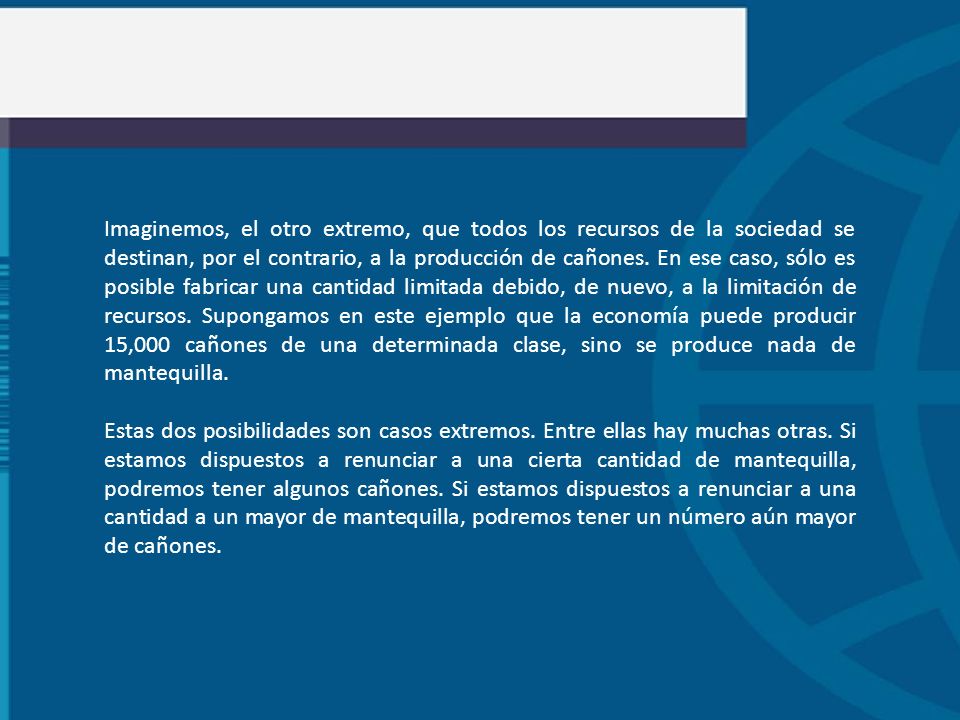 Imaginemos, el otro extremo, que todos los recursos de la sociedad se destinan, por el contrario, a la producción de cañones. En ese caso, sólo es posible fabricar una cantidad limitada debido, de nuevo, a la limitación de recursos. Supongamos en este ejemplo que la economía puede producir 15,000 cañones de una determinada clase, sino se produce nada de mantequilla.