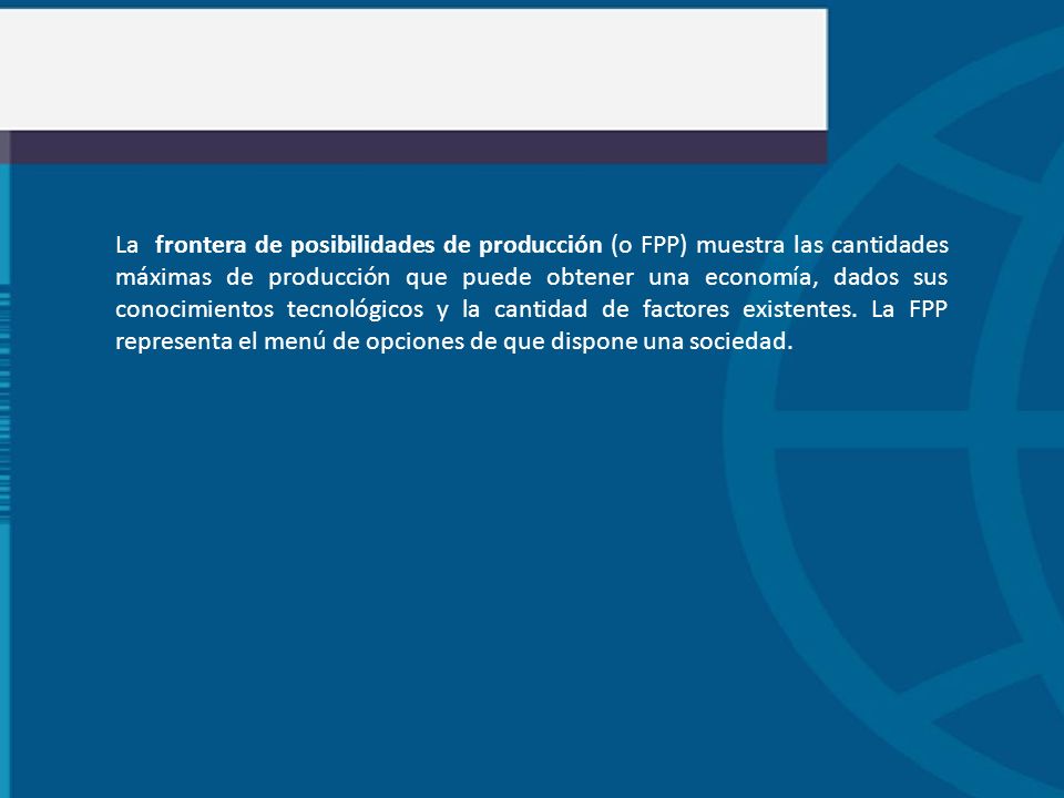 La frontera de posibilidades de producción (o FPP) muestra las cantidades máximas de producción que puede obtener una economía, dados sus conocimientos tecnológicos y la cantidad de factores existentes.