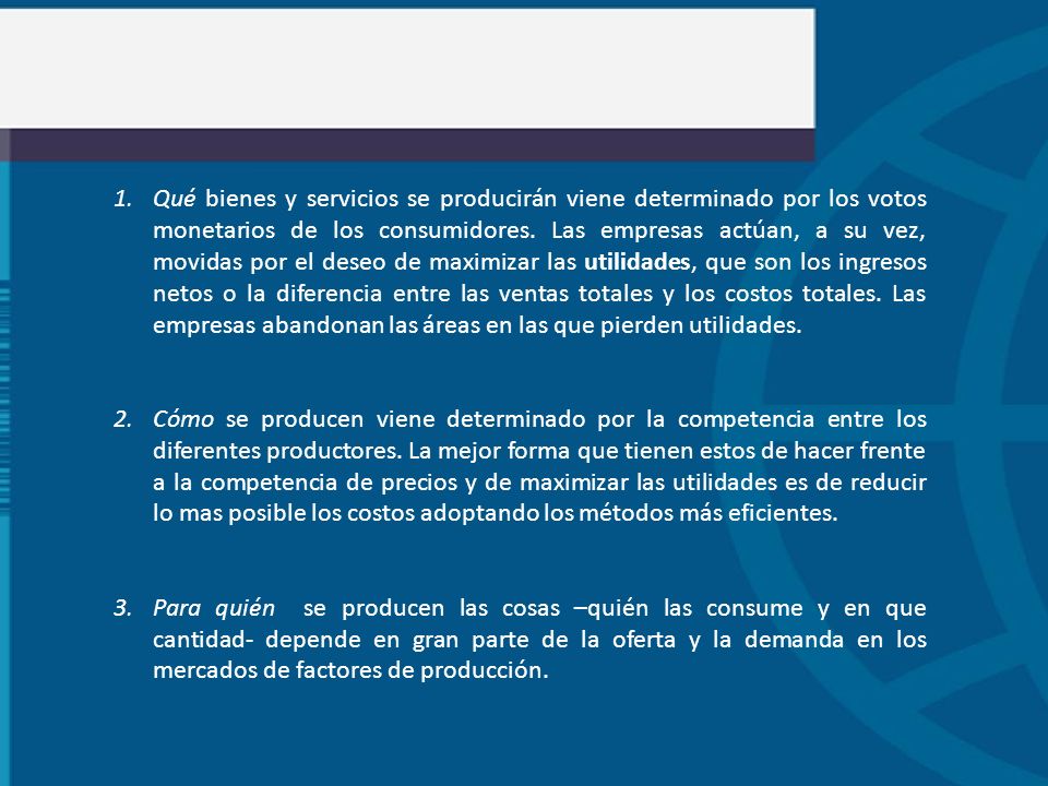 Qué bienes y servicios se producirán viene determinado por los votos monetarios de los consumidores. Las empresas actúan, a su vez, movidas por el deseo de maximizar las utilidades, que son los ingresos netos o la diferencia entre las ventas totales y los costos totales. Las empresas abandonan las áreas en las que pierden utilidades.
