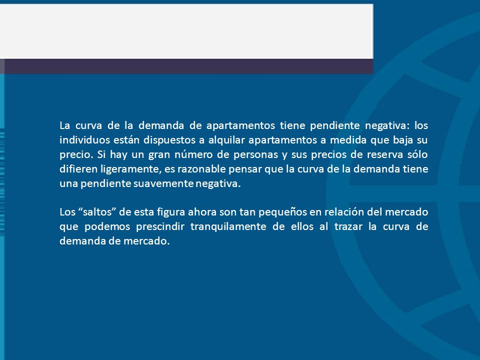 La curva de la demanda de apartamentos tiene pendiente negativa: los individuos están dispuestos a alquilar apartamentos a medida que baja su precio. Si hay un gran número de personas y sus precios de reserva sólo difieren ligeramente, es razonable pensar que la curva de la demanda tiene una pendiente suavemente negativa.